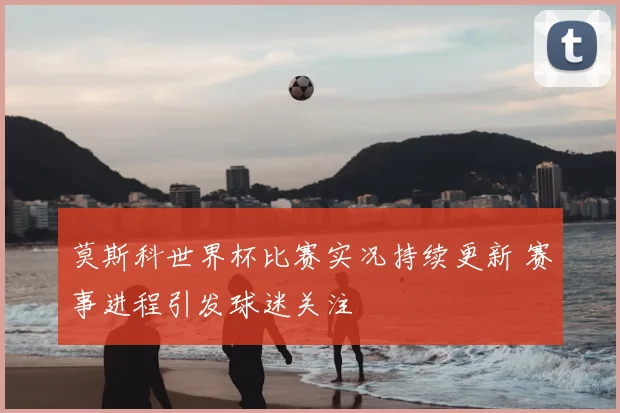 莫斯科世界杯比赛实况持续更新 赛事进程引发球迷关注