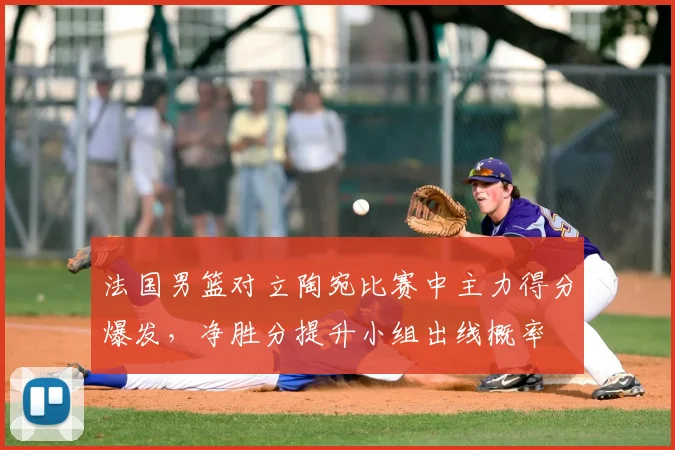 法国男篮对立陶宛比赛中主力得分爆发，净胜分提升小组出线概率