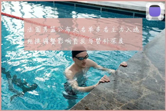 法国男篮公布大名单多名主力入选轮换调整影响首发与替补深度