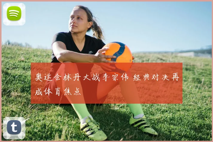 奥运会林丹大战李宗伟 经典对决再成体育焦点