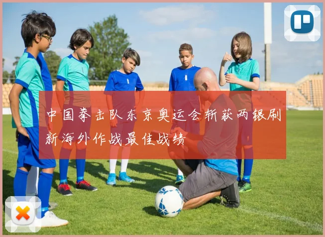 中国拳击队东京奥运会斩获两银刷新海外作战最佳战绩
