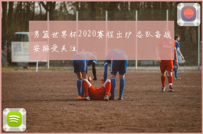 男篮世界杯2020赛程出炉 各队备战安排受关注