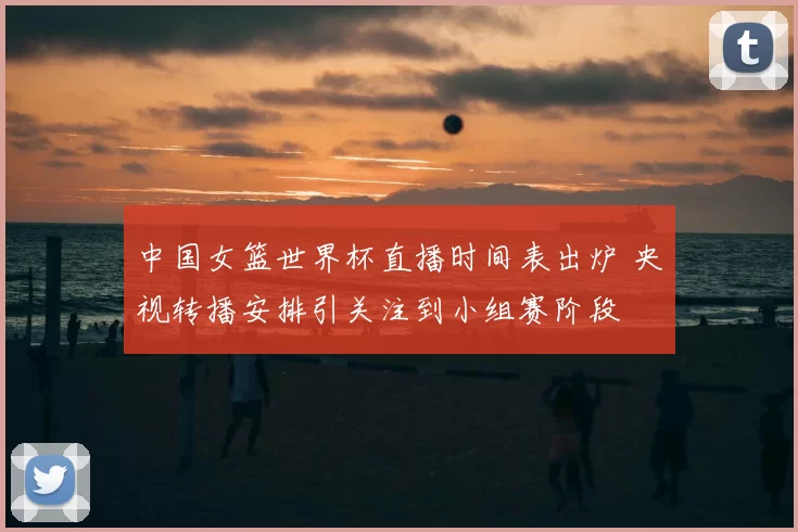中国女篮世界杯直播时间表出炉 央视转播安排引关注到小组赛阶段