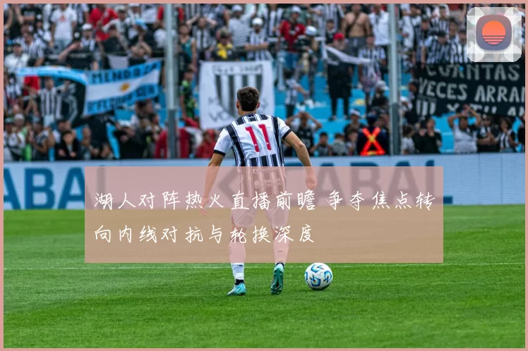 湖人对阵热火直播前瞻 争夺焦点转向内线对抗与轮换深度