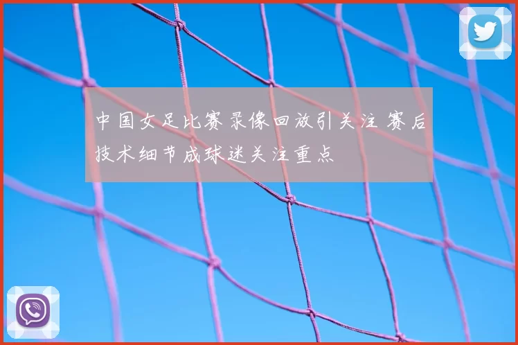 中国女足比赛录像回放引关注 赛后技术细节成球迷关注重点