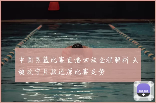 中国男篮比赛直播回放全程解析 关键攻守片段还原比赛走势