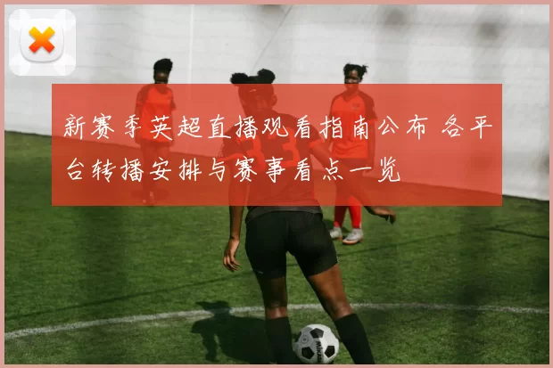 新赛季英超直播观看指南公布 各平台转播安排与赛事看点一览