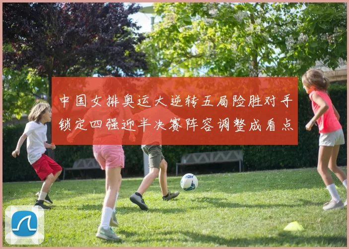 中国女排奥运大逆转五局险胜对手锁定四强迎半决赛阵容调整成看点