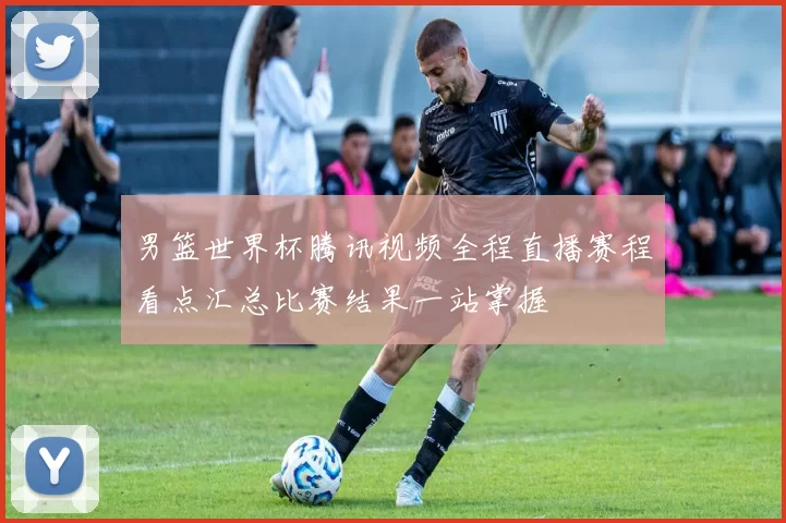 男篮世界杯腾讯视频全程直播赛程看点汇总比赛结果一站掌握