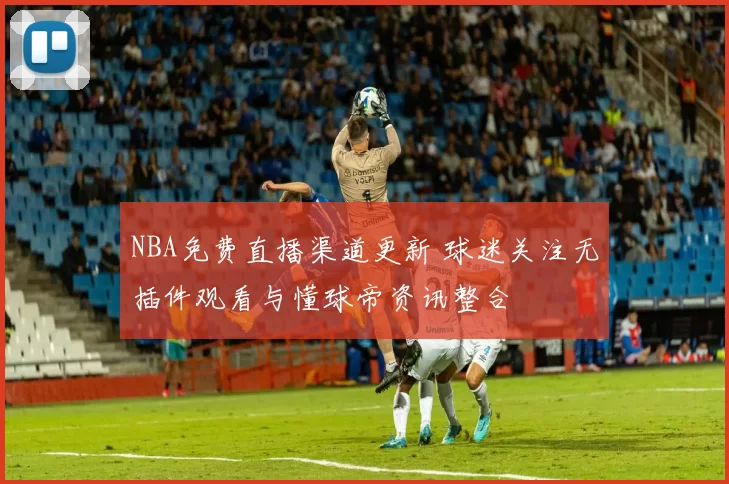 NBA免费直播渠道更新 球迷关注无插件观看与懂球帝资讯整合