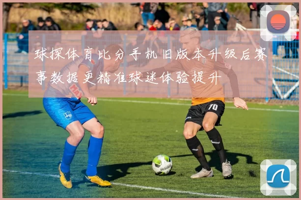 球探体育比分手机旧版本升级后赛事数据更精准球迷体验提升