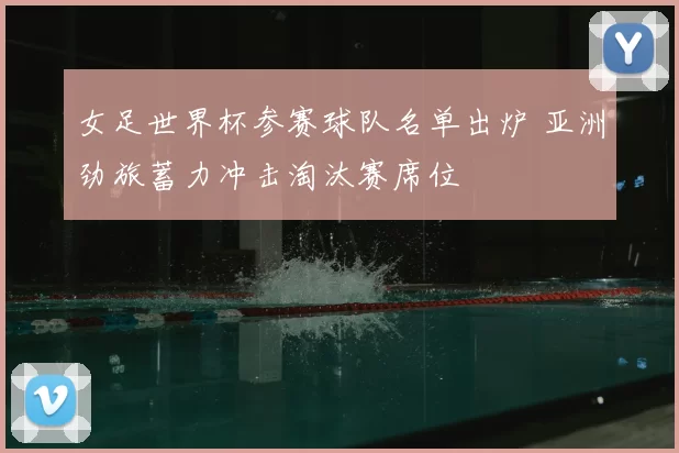 女足世界杯参赛球队名单出炉 亚洲劲旅蓄力冲击淘汰赛席位