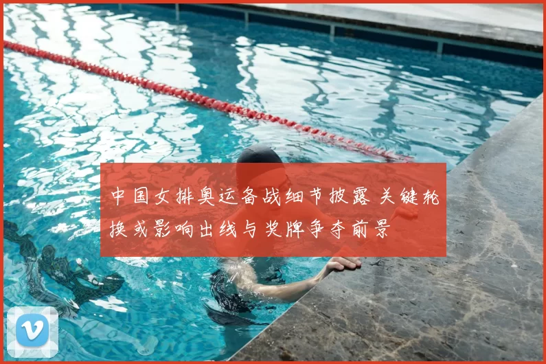 中国女排奥运备战细节披露 关键轮换或影响出线与奖牌争夺前景