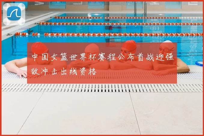 中国女篮世界杯赛程公布首战迎强敌冲击出线资格