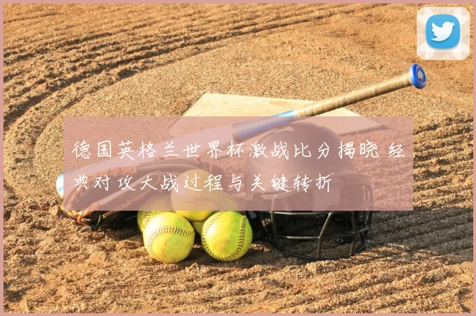 德国英格兰世界杯激战比分揭晓 经典对攻大战过程与关键转折