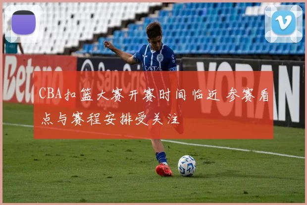 CBA扣篮大赛开赛时间临近 参赛看点与赛程安排受关注