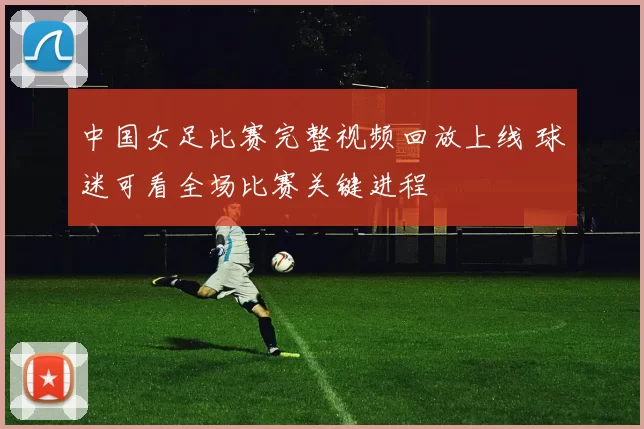 中国女足比赛完整视频回放上线 球迷可看全场比赛关键进程