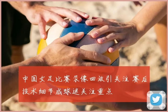 中国女足比赛录像回放引关注 赛后技术细节成球迷关注重点