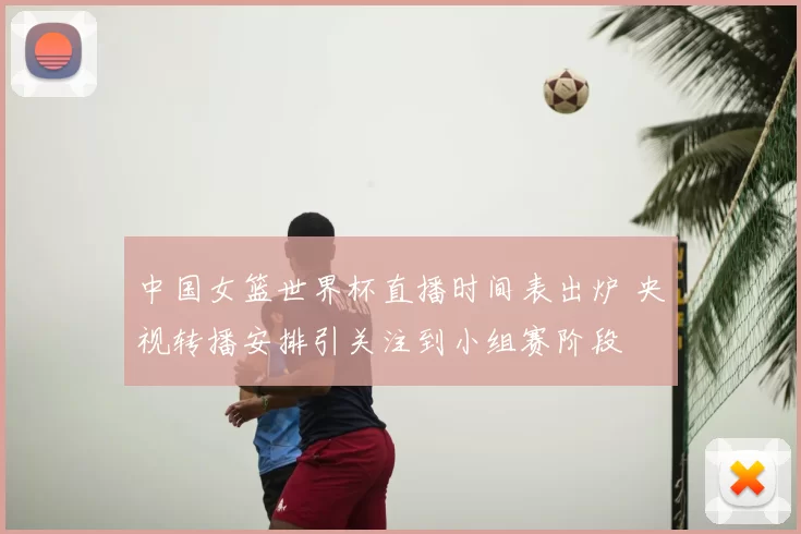 中国女篮世界杯直播时间表出炉 央视转播安排引关注到小组赛阶段
