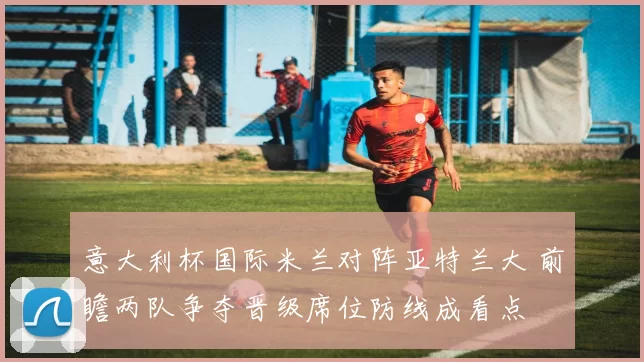 意大利杯国际米兰对阵亚特兰大 前瞻两队争夺晋级席位防线成看点