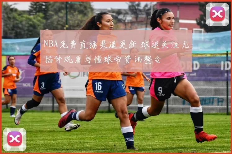 NBA免费直播渠道更新 球迷关注无插件观看与懂球帝资讯整合
