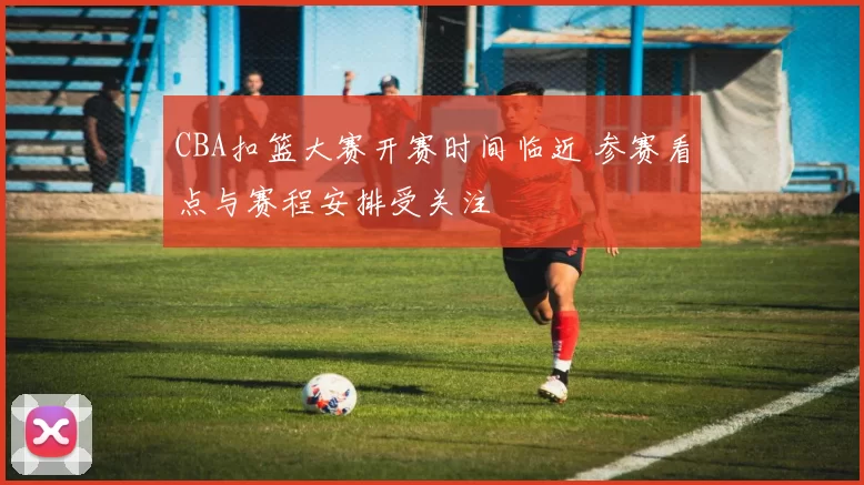 CBA扣篮大赛开赛时间临近 参赛看点与赛程安排受关注