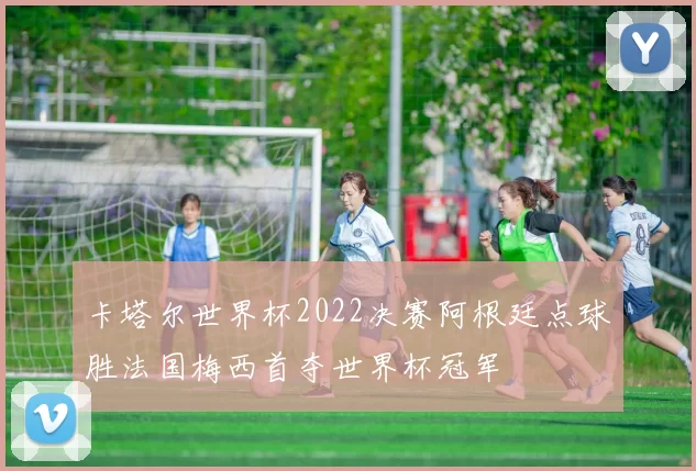 卡塔尔世界杯2022决赛阿根廷点球胜法国梅西首夺世界杯冠军
