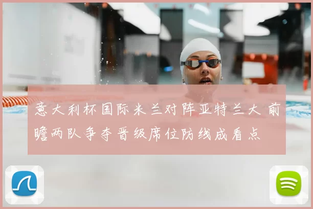 意大利杯国际米兰对阵亚特兰大 前瞻两队争夺晋级席位防线成看点