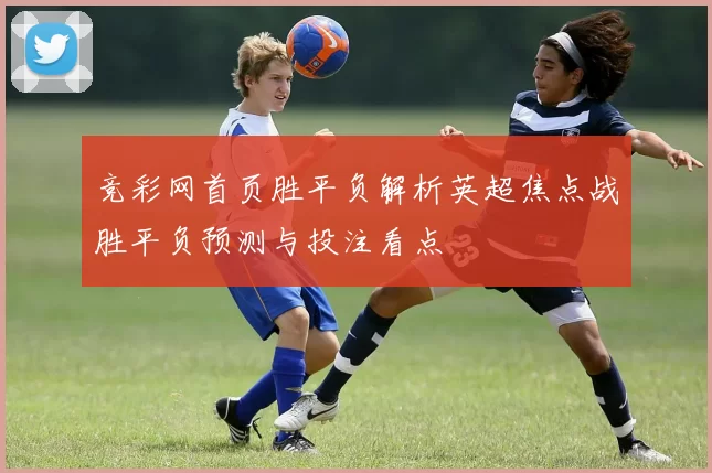 竞彩网首页胜平负解析英超焦点战胜平负预测与投注看点