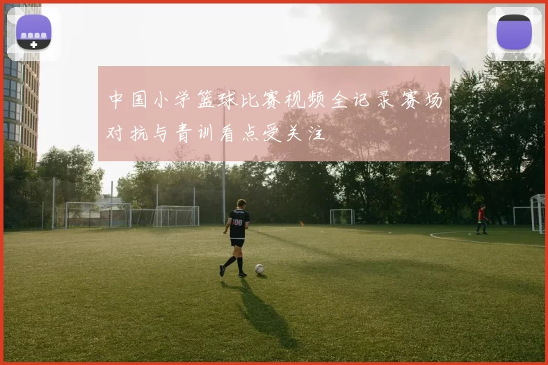 中国小学篮球比赛视频全记录 赛场对抗与青训看点受关注