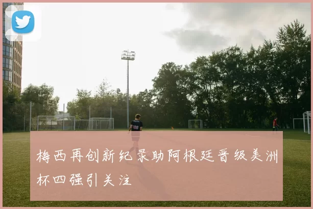 梅西再创新纪录助阿根廷晋级美洲杯四强引关注