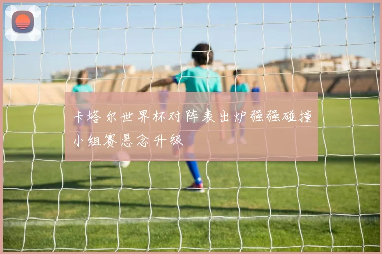 卡塔尔世界杯对阵表出炉强强碰撞小组赛悬念升级