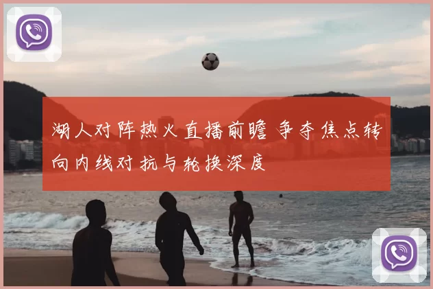 湖人对阵热火直播前瞻 争夺焦点转向内线对抗与轮换深度